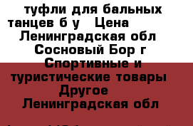 туфли для бальных танцев б/у › Цена ­ 2 500 - Ленинградская обл., Сосновый Бор г. Спортивные и туристические товары » Другое   . Ленинградская обл.